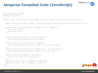 Jangaroo Compiled Code (JavaScript)

joo.classLoader.prepare(
"package joo.util",

"public class Offset",function($$l,$$private){var is=joo.is,assert=joo.assert,…;return[

  "public static",{/*const*/ HOME/*: joo.util.Offset*/: function(){return new Offset(0, 0);}},

  "public",function Offset(left/*: Number*/, top/*: Number*/) {
     this.left = left;
     this.top = top;
   },

  "public",function clone()/*: joo.util.Offset*/{
     return new Offset(this.left, this.top);
   },
  "public",function getDistance()/*: Number*/{
     return Math.sqrt(this.left*this.left + this.top*this.top);
   },
  "public",function scale(factor/*: Number*/)/*: joo.util.Offset*/{
     return new Offset(this.left * factor, this.top * factor);
   },
  "public",function isHome()/*: Boolean*/{
     return this.left==0 && this.top==0;
   },
  "public",{/*var*/ left /*: Number*/: undefined},
  "public",{/*var*/ top /*: Number*/: undefined}
]});



© CoreMedia | 24/10/11 | 21                                                           www.coremedia.com
 