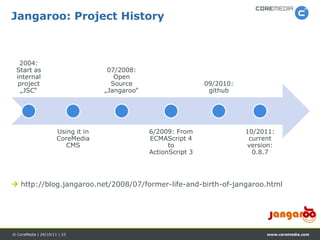 Jangaroo: Project History



  2004:
 Start as                            07/2008:
 internal                              Open
  project                             Source                      09/2010:
   „JSC“                            „Jangaroo“                     github




                      Using it in                6/2009: From                10/2011:
                      CoreMedia                  ECMAScript 4                 current
                         CMS                           to                    version:
                                                 ActionScript 3                0.8.7




 http://blog.jangaroo.net/2008/07/former-life-and-birth-of-jangaroo.html




© CoreMedia | 24/10/11 | 23                                                       www.coremedia.com
 