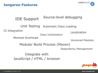 Jangaroo Features


                                            Source-level debugging
                  IDE Support
                              Unit Testing Automatic Class Loading
CI Integration
                                                                  Localization
                                          Class Initialization
               Minimal Overhead
                                                                  Versioned Modules
                         Modular Build Process (Maven)
                                                            Dependency Management

                      Integrate with
                JavaScript / HTML / browser


© CoreMedia | 24/10/11 | 24                                               www.coremedia.com
 