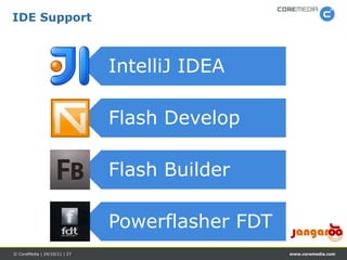 IDE Support



                              IntelliJ IDEA

                              Flash Develop

                              Flash Builder

                              Powerflasher FDT
© CoreMedia | 24/10/11 | 27                      www.coremedia.com
 