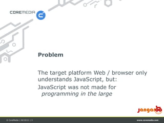 Problem


                             The target platform Web / browser only
                             understands JavaScript, but:
                             JavaScript was not made for
                              programming in the large



© CoreMedia | 24/10/11 | 3                                     www.coremedia.com
 