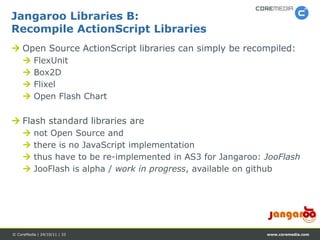 Jangaroo Libraries B:
Recompile ActionScript Libraries
 Open Source ActionScript libraries can simply be recompiled:
         FlexUnit
         Box2D
         Flixel
         Open Flash Chart

 Flash standard libraries are
         not Open Source and
         there is no JavaScript implementation
         thus have to be re-implemented in AS3 for Jangaroo: JooFlash
         JooFlash is alpha / work in progress, available on github




© CoreMedia | 24/10/11 | 33                                   www.coremedia.com
 