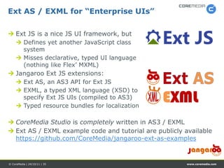 Ext AS / EXML for “Enterprise UIs”

 Ext JS is a nice JS UI framework, but
      Defines yet another JavaScript class
       system
      Misses declarative, typed UI language
       (nothing like Flex’ MXML)
 Jangaroo Ext JS extensions:
      Ext AS, an AS3 API for Ext JS
      EXML, a typed XML language (XSD) to
       specify Ext JS UIs (compiled to AS3)
      Typed resource bundles for localization
                                                 EXML
 CoreMedia Studio is completely written in AS3 / EXML
 Ext AS / EXML example code and tutorial are publicly available
  https://github.com/CoreMedia/jangaroo-ext-as-examples


© CoreMedia | 24/10/11 | 35                             www.coremedia.com
 