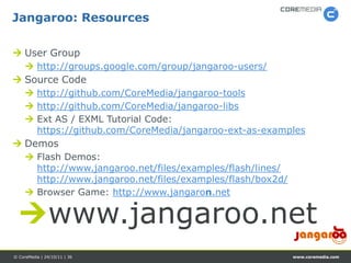 Jangaroo: Resources

 User Group
      http://groups.google.com/group/jangaroo-users/
 Source Code
      http://github.com/CoreMedia/jangaroo-tools
      http://github.com/CoreMedia/jangaroo-libs
      Ext AS / EXML Tutorial Code:
       https://github.com/CoreMedia/jangaroo-ext-as-examples
 Demos
      Flash Demos:
       http://www.jangaroo.net/files/examples/flash/lines/
       http://www.jangaroo.net/files/examples/flash/box2d/
      Browser Game: http://www.jangaron.net


  www.jangaroo.net
© CoreMedia | 24/10/11 | 36                                  www.coremedia.com
 
