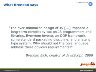 What Brendan says




         "The over-minimized design of JS [...] imposed a
          long-term complexity tax on JS programmers and
          libraries. Everyone invents an OOP framework,
          some standard packaging discipline, and a latent
          type system. Why should not the core language
          address these obvious requirements?"

                             Brendan Eich, creator of JavaScript, 2008



© CoreMedia | 24/10/11 | 4                                    www.coremedia.com
 