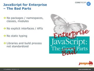 JavaScript for Enterprise
– The Bad Parts

 No packages / namespaces,
  classes, modules

 No explicit interfaces / APIs

 No static typing

 Libraries and build process
  not standardized




© CoreMedia | 24/10/11 | 5        www.coremedia.com
 