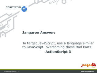 Jangaroo Answer:


                             To target JavaScript, use a language similar
                             to JavaScript, overcoming these Bad Parts:
                                            ActionScript 3




© CoreMedia | 24/10/11 | 6                                       www.coremedia.com
 