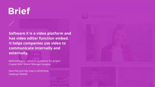 Software X is a video platform and
has video editor function embed.
It helps companies use video to
communicate internally and
externally. 
Brief
Methodologies, research questions for project
Create/ Edit/ Share/ Manage/ Analyze
Describe Journey map in wireframe
Desktop/ Mobile
 