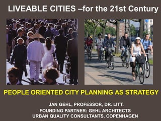 LIVEABLE CITIES –for the 21st Century




PEOPLE ORIENTED CITY PLANNING AS STRATEGY
            JAN GEHL, PROFESSOR, DR. LITT.
         FOUNDING PARTNER: GEHL ARCHITECTS
       URBAN QUALITY CONSULTANTS, COPENHAGEN
 