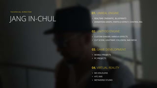 JANG IN-CHUL
TECHNI CAL DI RECTOR
• REALTIME CINEMATIC, BLUEPRINTS
• ANIMATION GRAPH, PARTICLE EFFECT, CONTROL RIG
01. UNREAL ENGINE
• CUSTOM SHADER, VARIOUS EFFECTS
• CUT SCENE, LIGHTMAP, COLLISION, NAV MESH
02. UNITY3D ENGINE
• MOBILE PROJECTS
• PC PROJECTS
03. GAME DEVELOPMENT
• MS HOLOLENS
• HTC VIVE
• METAVERSE STUDIO
04. VIRTUAL REALITY
 