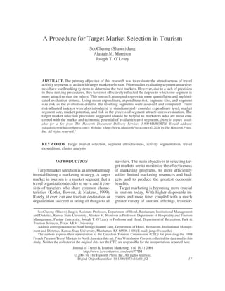 A Procedure for Target Market Selection in Tourism
                                         SooCheong (Shawn) Jang
                                           Alastair M. Morrison
                                            Joseph T. O’Leary



      ABSTRACT. The primary objective of this research was to evaluate the attractiveness of travel
      activity segments to assist with target market selection. Prior studies evaluating segment attractive-
      ness have used ranking systems to determine the best markets. However, due to a lack of precision
      in these ranking procedures, they have not effectively reflected the degree to which one segment is
      more attractive than the others. This research attempted to provide more quantifiable and sophisti-
      cated evaluation criteria. Using mean expenditure, expenditure risk, segment size, and segment
      size risk as the evaluation criteria, the resulting segments were assessed and compared. Three
      risk-adjusted indexes were also introduced to simultaneously consider expenditure level, market
      segment size, market potential, and risk in the process of segment attractiveness evaluation. The
      target market selection procedure suggested should be helpful to marketers who are most con-
      cerned with the market and economic potential of available travel segments. [Article copies avail-
      able for a fee from The Haworth Document Delivery Service: 1-800-HAWORTH. E-mail address:
      <docdelivery@haworthpress.com> Website: <http://www.HaworthPress.com> © 2004 by The Haworth Press,
      Inc. All rights reserved.]


      KEYWORDS. Target market selection, segment attractiveness, activity segmentation, travel
      expenditure, cluster analysis


                INTRODUCTION                               travelers. The main objectives in selecting tar-
                                                           get markets are to maximize the effectiveness
   Target market selection is an important step            of marketing programs, to more efficiently
in establishing a marketing strategy. A target             utilize limited marketing resources and bud-
market in tourism is a market segment that a               gets, and to produce the greatest economic
travel organization decides to serve and it con-           benefits.
sists of travelers who share common charac-                   Target marketing is becoming more crucial
teristics (Kotler, Bowen, & Makens, 1999).                 in tourism today. With higher disposable in-
Rarely, if ever, can one tourism destination or            comes and more time, coupled with a much
organization succeed in being all things to all            greater variety of tourism offerings, travelers

   SooCheong (Shawn) Jang is Assistant Professor, Department of Hotel, Restaurant, Institutional Management
and Dietetics, Kansas State University, Alastair M. Morrison is Professor, Department of Hospitality and Tourism
Management, Purdue University, Joseph T. O’Leary is Professor and Head, Department of Recreation, Park &
Tourism Sciences, Texas A&M University.
   Address correspondence to: SooCheong (Shawn) Jang, Department of Hotel, Restaurant, Institutional Manage-
ment and Dietetics, Kansas State University, Manhattan, KS 66506-1404 (E-mail: jangs@ksu.edu).
   The authors express their appreciation to the Canadian Tourism Commission (CTC) for providing the 1998
French Pleasure Travel Markets to North America data set. Price Waterhouse Coopers collected the data used in this
study. Neither the collector of the original data nor the CTC are responsible for the interpretations reported here.
                            Journal of Travel & Tourism Marketing, Vol. 16(1) 2004
                                   http://www.haworthpress.com/web/JTTM
                              2004 by The Haworth Press, Inc. All rights reserved.
                               Digital Object Identifier: 10.1300/J073v16n01_02                                  17
 