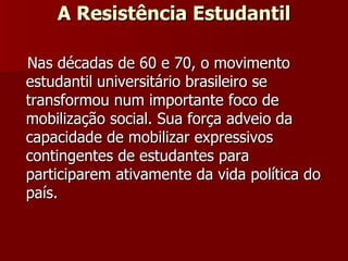A Resistência Estudantil Nas décadas de 60 e 70, o movimento   estudantil   universitário brasileiro se transformou num importante foco de mobilização social. Sua força adveio da capacidade de mobilizar expressivos contingentes de estudantes para participarem ativamente da vida política do país. 