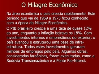 O Milagre Econômico Na área econômica o país crescia rapidamente. Este período que vai de 1969 a 1973 ficou conhecido com a época do Milagre Econômico. O PIB brasileiro crescia a uma taxa de quase 12% ao ano, enquanto a inflação beirava os 18%. Com investimentos internos e empréstimos do exterior, o país avançou e estruturou uma base de infra-estrutura. Todos estes investimentos geraram milhões de empregos pelo país. Algumas obras, consideradas faraônicas, foram executadas, como a Rodovia Transamazônica e a Ponte Rio-Niteroi.  