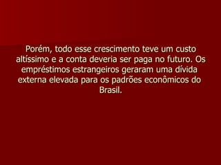 Porém, todo esse crescimento teve um custo altíssimo e a conta deveria ser paga no futuro. Os empréstimos estrangeiros geraram uma dívida  externa elevada para os padrões econômicos do  Brasil. 