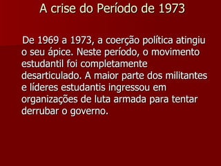 A crise do Período de 1973 De 1969 a 1973, a coerção política atingiu o seu ápice. Neste período, o movimento estudantil foi completamente desarticulado. A maior parte dos militantes e líderes estudantis ingressou em organizações de luta armada para tentar derrubar o governo. 