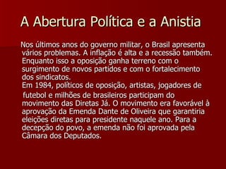 A Abertura Política e a Anistia  Nos últimos anos do governo militar, o Brasil apresenta vários problemas. A inflação é alta e a recessão também. Enquanto isso a oposição ganha terreno com o surgimento de novos partidos e com o fortalecimento dos sindicatos. Em 1984, políticos de oposição, artistas, jogadores de  futebol e milhões de brasileiros participam do movimento das Diretas Já. O movimento era favorável à aprovação da Emenda Dante de Oliveira que garantiria eleições diretas para presidente naquele ano. Para a decepção do povo, a emenda não foi aprovada pela Câmara dos Deputados. 