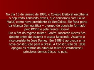 No dia 15 de janeiro de 1985, o Colégio Eleitoral escolheria o deputado Tancredo Neves, que concorreu com Paulo Maluf, como novo presidente da República. Ele fazia parte da Aliança Democrática – o grupo de oposição formado pelo PMDB e pela Frente Liberal. Era o fim do regime militar. Porém Tancredo Neves fica doente antes de assumir e acaba falecendo. Assume o vice-presidente José Sarney. Em 1988 é aprovada uma nova constituição para o Brasil. A Constituição de 1988 apagou os rastros da ditadura militar e estabeleceu princípios democráticos no país.    