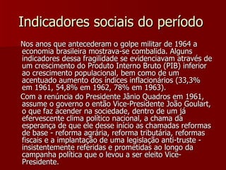 Indicadores sociais do período  Nos anos que antecederam o golpe militar de 1964 a economia brasileira mostrava-se combalida. Alguns indicadores dessa fragilidade se evidenciavam através de um crescimento do Produto Interno Bruto (PIB) inferior ao crescimento populacional, bem como de um acentuado aumento dos índices inflacionários (33,3% em 1961, 54,8% em 1962, 78% em 1963).  Com a renúncia do Presidente Jânio Quadros em 1961, assume o governo o então Vice-Presidente João Goulart, o que faz acender na sociedade, dentro de um já efervescente clima político nacional, a chama da esperança de que ele desse início as chamadas reformas de base - reforma agrária, reforma tributária, reformas fiscais e a implantação de uma legislação anti-truste - insistentemente referidas e prometidas ao longo da campanha política que o levou a ser eleito Vice-Presidente.  