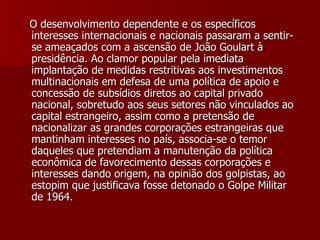 O desenvolvimento dependente e os específicos interesses internacionais e nacionais passaram a sentir-se ameaçados com a ascensão de João Goulart à presidência. Ao clamor popular pela imediata implantação de medidas restritivas aos investimentos multinacionais em defesa de uma política de apoio e concessão de subsídios diretos ao capital privado nacional, sobretudo aos seus setores não vinculados ao capital estrangeiro, assim como a pretensão de nacionalizar as grandes corporações estrangeiras que mantinham interesses no país, associa-se o temor daqueles que pretendiam a manutenção da política econômica de favorecimento dessas corporações e interesses dando origem, na opinião dos golpistas, ao estopim que justificava fosse detonado o Golpe Militar de 1964.  
