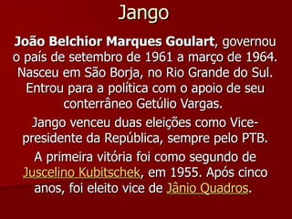 Jango João Belchior Marques Goulart , governou o país de setembro de 1961 a março de 1964. Nasceu em São Borja, no Rio Grande do Sul. Entrou para a política com o apoio de seu conterrâneo Getúlio Vargas.  Jango venceu duas eleições como Vice-presidente da República, sempre pelo PTB. A primeira vitória foi como segundo de  Juscelino Kubitschek , em 1955. Após cinco anos, foi eleito vice de  Jânio Quadros .  