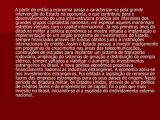 A partir de então a economia passa a caracterizar-se pela grande intervenção do Estado na economia, o que contribuiu para o desenvolvimento de uma infra-estrutura propícia aos interesses dos grandes grupos capitalistas nacionais, em especial aqueles mantinham estreitos vínculos com o capital internacional. Já nos primeiros anos da ditadura militar a política econômica se mostra voltada a implantação e implementação de um amplo programa de investimentos do Estado, sempre financiados através de fundos obtidos junto à instituições internacionais de crédito. Assim o Estado passou a investir maciçamente em programas de crescimento nas áreas das telecomunicações, construções de estradas para implantar um sistema de transporte rodoviário, ampliação do sistemas de geração e distribuição de energia elétrica, sempre voltados a viabilizar o aumento de investimentos estrangeiros no Brasil. A nova política econômica propiciava financiamento nacional as industrias estrangeiras. A economia abriu-se aos investimentos estrangeiros. Foi editada a legislação de remessa de lucros das empresas estrangeiras para os seus países de origem. Neste período de ditadura militar, os Estados Unidos, através de uma política de créditos fáceis e de empréstimos de capital, foi o país que mais investiu no Brasil, iniciando-se aí a escalada do endividamento externo nacional.   