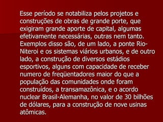 Esse período se notabiliza pelos projetos e construções de obras de grande porte, que exigiram grande aporte de capital, algumas efetivamente necessárias, outras nem tanto. Exemplos disso são, de um lado, a ponte Rio-Niteroi e os sistemas viários urbanos, e de outro lado, a construção de diversos estádios esportivos, alguns com capacidade de receber numero de freqüentadores maior do que a população das comunidades onde foram construídos, a transamazônica, e o acordo nuclear Brasil-Alemanha, no valor de 30 bilhões de dólares, para a construção de nove usinas atômicas.   