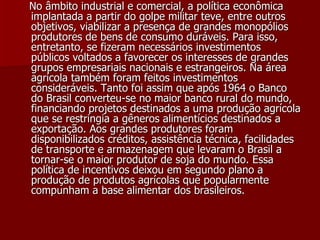 No âmbito industrial e comercial, a política econômica implantada a partir do golpe militar teve, entre outros objetivos, viabilizar a presença de grandes monopólios produtores de bens de consumo duráveis. Para isso, entretanto, se fizeram necessários investimentos públicos voltados a favorecer os interesses de grandes grupos empresariais nacionais e estrangeiros. Na área agrícola também foram feitos investimentos consideráveis. Tanto foi assim que após 1964 o Banco do Brasil converteu-se no maior banco rural do mundo, financiando projetos destinados a uma produção agrícola que se restringia a gêneros alimentícios destinados a exportação. Aos grandes produtores foram disponibilizados créditos, assistência técnica, facilidades de transporte e armazenagem que levaram o Brasil a tornar-se o maior produtor de soja do mundo. Essa política de incentivos deixou em segundo plano a produção de produtos agrícolas que popularmente compunham a base alimentar dos brasileiros.   
