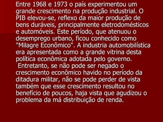 Entre 1968 e 1973 o país experimentou um grande crescimento na produção industrial. O PIB elevou-se, reflexo da maior produção de bens duráveis, principalmente eletrodomésticos e automóveis. Este período, que atenuou o desemprego urbano, ficou conhecido como "Milagre Econômico". A industria automobilística era apresentada como a grande vitrina desta política econômica adotada pelo governo.  Entretanto, se não pode ser negado o crescimento econômico havido no período da ditadura militar, não se pode perder de vista também que esse crescimento resultou no benefício de poucos, haja vista que agudizou o problema da má distribuição de renda.   