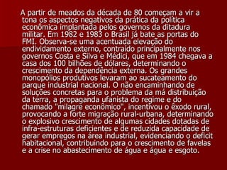   A partir de meados da década de 80 começam a vir a tona os aspectos negativos da prática da política econômica implantada pelos governos da ditadura militar. Em 1982 e 1983 o Brasil já bate as portas do FMI. Observa-se uma acentuada elevação do endividamento externo, contraído principalmente nos governos Costa e Silva e Médici, que em 1984 chegava a casa dos 100 bilhões de dólares, determinando o crescimento da dependência externa. Os grandes monopólios produtivos levaram ao sucateamento do parque industrial nacional. O não encaminhando de soluções concretas para o problema da má distribuição da terra, a propaganda ufanista do regime e do chamado "milagre econômico", incentivou o êxodo rural, provocando a forte migração rural-urbana, determinando o explosivo crescimento de algumas cidades dotadas de infra-estruturas deficientes e de reduzida capacidade de gerar empregos na área industrial, evidenciando o deficit habitacional, contribuindo para o crescimento de favelas e a crise no abastecimento de água e água e esgoto. 