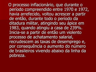 O processo inflacionário, que durante o período compreendido entre 1970 e 1972, havia arrefecido, voltou acrescer a partir de então, durante todo o período da ditadura militar, atingindo seu ápice em 1983, quando atingiu a casa de 239%. Inicia-se a partir de então um violento processo de achatamento salarial, recrudescem as taxas de desemprego e, por consequência o aumento do número de brasileiros vivendo abaixo da linha da pobreza. 