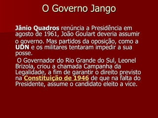O Governo Jango Jânio   Quadros  renúncia a Presidência em agosto de 1961, João Goulart deveria assumir  o governo. Mas partidos da oposição, como a  UDN  e os militares tentaram impedir a sua posse.  O Governador do Rio Grande do Sul, Leonel Brizola, criou a chamada Campanha da Legalidade, a fim de garantir o direito previsto na  Constituição de 1946  de que na falta do Presidente, assume o candidato eleito a vice. 