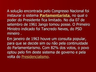 A solução encontrada pelo Congresso Nacional foi instaurar o sistema  Parlamentarista , no qual o poder do Presidente fica limitado. No dia 07 de setembro de 1961 Jango tomou posse. O Primeiro Ministro indicado foi Tancredo Neves, do PSD mineiro .  Em janeiro de 1963 houve um consulta popular, para que se decide sim ou não pela continuidade do Parlamentarismo. Com 82% dos votos, o povo optou pelo fim deste sistema de governo e pela volta do  Presidencialismo . 