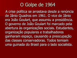 O Golpe de 1964  A crise política se arrastava desde a renúncia de Jânio Quadros em 1961. O vice de Jânio era João Goulart, que assumiu a presidência. O governo de João Goulart foi marcado pela abertura às organizações sociais. Estudantes, organização populares e trabalhadores ganharam espaço, causando a preocupação das classes conservadoras. Todos temiam uma guinada do Brasil para o lado socialista.  