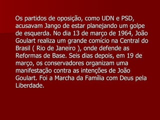 Os partidos de oposição, como UDN e PSD, acusavam Jango de estar planejando um golpe de esquerda. No dia 13 de março de 1964, João Goulart realiza um grande comício na Central do Brasil ( Rio de Janeiro ), onde defende as Reformas de Base. Seis dias depois, em 19 de março, os conservadores organizam uma manifestação contra as intenções de João Goulart. Foi a Marcha da Família com Deus pela Liberdade. 