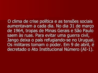 O clima de crise política e as tensões sociais aumentavam a cada dia. No dia 31 de março de 1964, tropas de Minas Gerais e São Paulo saem às ruas. Para evitar uma guerra civil, Jango deixa o país refugiando-se no Uruguai. Os militares tomam o poder. Em 9 de abril, é decretado o Ato Institucional Número (AI-1).  
