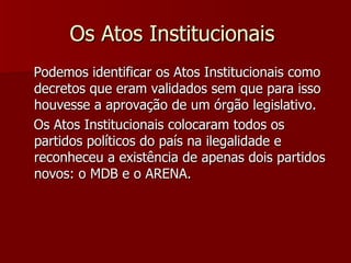 Os Atos Institucionais  Podemos identificar os Atos Institucionais como decretos que eram validados sem que para isso houvesse a aprovação de um órgão legislativo.     Os Atos Institucionais colocaram todos os partidos políticos do país na ilegalidade e reconheceu a existência de apenas dois partidos novos: o MDB e o ARENA.  