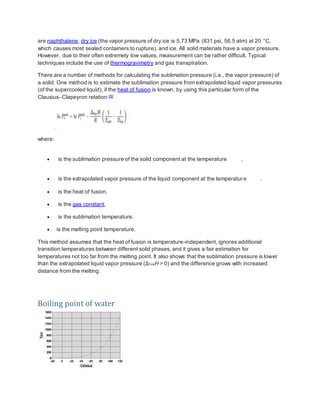 are naphthalene, dry ice (the vapor pressure of dry ice is 5.73 MPa (831 psi, 56.5 atm) at 20 °C,
which causes most sealed containers to rupture), and ice. All solid materials have a vapor pressure.
However, due to their often extremely low values, measurement can be rather difficult. Typical
techniques include the use of thermogravimetry and gas transpiration.
There are a number of methods for calculating the sublimation pressure (i.e., the vapor pressure) of
a solid. One method is to estimate the sublimation pressure from extrapolated liquid vapor pressures
(of the supercooled liquid), if the heat of fusion is known, by using this particular form of the
Clausius–Clapeyron relation:[9]
where:
 is the sublimation pressure of the solid component at the temperature .
 is the extrapolated vapor pressure of the liquid component at the temperature .
 is the heat of fusion.
 is the gas constant.
 is the sublimation temperature.
 is the melting point temperature.
This method assumes that the heat of fusion is temperature-independent, ignores additional
transition temperatures between different solid phases, and it gives a fair estimation for
temperatures not too far from the melting point. It also shows that the sublimation pressure is lower
than the extrapolated liquid vapor pressure (Δf usH > 0) and the difference grows with increased
distance from the melting.
Boiling point of water
 