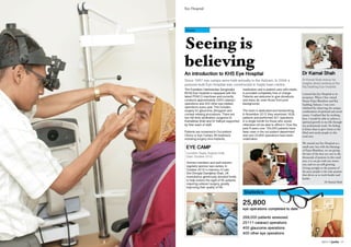2013 // Janhit 15
Eye Hospital
Seeing is
believing
An introduction to KHS Eye Hospital
Since 1987 eye camps were held annually in the Ashram. In 2006 a
purpose built Eye Hospital was constructed in Sayla town centre.
Health
Dr Kamal Shah
Dr Kamal Shah shares his
insights about working at the
Raj Saubhag Eye Hospital.
I joined this Eye Hospital at its
inception. When I first visited
Param Pujya Bhaishree and Raj
Saubhag Ashram, I was over-
whelmed by observing the unique
combination of spiritual and social
causes. I realised that by working
here, I would be able to achieve a
spiritual growth in my life through
my professional work. No feeling
is better than to give vision to the
blind and needy people in this
rural area.
We started our Eye Hospital as a
small unit, but with the blessings
of Pujya Bhaishree, we are giving
the best of the best eye care to the
thousands of patients in this rural
area, it is on par with any metro
city, and we are still growing.
Giving eyesight to the poorest of
the poor people is the only passion
that drives us to work harder and
harder.
Dr Kamal Shah
The Kashiben Harkisandas Sanghrajka
(KHS) Eye Hospital is equipped with the
latest PHACO machines and currently
conducts approximately 3000 cataract
operations and 200 other eye-related
operations every year. This includes
surgery for glaucoma, pterygium and
corneal relaxing procedures. There are
two full-time ophthalmic surgeons Dr
Kamalbhai Shah and Dr Vidhyut supported
by their team of staff.
Patients are screened in Out-patient
Clinics or Eye Camps. All treatment,
including surgery, lens implants,
medication and in-patient care with meals,
is provided completely free of charge.
Patients are welcome to give donations,
and many do, even those from poor
backgrounds
The team is dedicated and hardworking.
In November 2012 they examined 1626
patients and performed 301 operations
in a single month for those who would
otherwise not be able to afford it. Over the
past 8 years over 155,000 patients have
been seen in the out-patient department
and over 25,800 operations have been
undertaken.
Ashram members and well-wishers
regularly sponsor eye camps. In
October 2012 in memory of Late
Shri Dhirajlal Damjibhai Shah, UK
mumukshus generously donated funds
to help restore the sight of 85 patients
requiring cataract surgery, greatly
improving their quality of life.
EYE CAMP
Location: Sayla, Gujarat, India
Date: October 2012
Statistics:
25,800
eye operations completed to date
268,000 patients assessed
25111 cataract operations
400 glaucoma operations
400 other eye operations
 