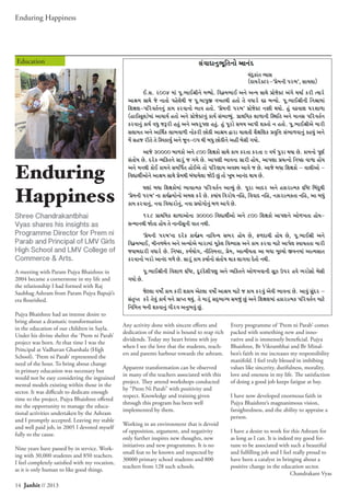 Enduring Happiness
14 Janhit // 2013
Education
Enduring
Happiness
Shree Chandrakantbhai
Vyas shares his insights as
Programme Director for Prem ni
Parab and Principal of LMV Girls
High School and LMV College of
Commerce & Arts.
A meeting with Param Pujya Bhaishree in
2004 became a cornerstone in my life and
the relationship I had formed with Raj
Saubhag Ashram from Param Pujya Bapuji’s
era flourished.
Pujya Bhaishree had an intense desire to
bring about a dramatic transformation
in the education of our children in Sayla.
Under his divine shelter the ‘Prem ni Parab’
project was born. At that time I was the
Principal at Vadhavan Gharshala (High
School). ‘Prem ni Parab’ represented the
need of the hour. To bring about change
in primary education was necessary but
would not be easy considering the ingrained
mental models existing within those in the
sector. It was difficult to dedicate enough
time to the project. Pujya Bhaishree offered
me the opportunity to manage the educa-
tional activities undertaken by the Ashram
and I promptly accepted. Leaving my stable
and well paid job, in 2005 I devoted myself
fully to the cause.
Nine years have passed by in service. Work-
ing with 30,000 students and 850 teachers.
I feel completely satisfied with my vocation,
as it is only human to like good things.
Any activity done with sincere efforts and
dedication of the mind is bound to reap rich
dividends. Today my heart brims with joy
when I see the love that the students, teach-
ers and parents harbour towards the ashram.
Apparent transformation can be observed
in many of the teachers associated with this
project. They attend workshops conducted
by “Prem Ni Parab” with positivity and
respect. Knowledge and training given
through this program has been well
implemented by them.
Working in an environment that is devoid
of opposition, argument, and negativity
only further inspires new thoughts, new
initiatives and new programmes. It is no
small feat to be known and respected by
30000 primary school students and 800
teachers from 128 such schools.
Every programme of ‘Prem ni Parab’ comes
packed with something new and inno-
vative and is immensely beneficial. Pujya
Bhaishree, Br Vikrambhai and Br Minal-
ben’s faith in me increases my responsibility
manifold. I feel truly blessed in imbibing
values like sincerity, dutifulness, morality,
love and oneness in my life. The satisfaction
of doing a good job keeps fatigue at bay.
I have now developed enormous faith in
Pujya Bhaishree’s magnanimous vision,
farsightedness, and the ability to appraise a
person.
I have a desire to work for this Ashram for
as long as I can. It is indeed my good for-
tune to be associated with such a beautiful
and fulfilling job and I feel really proud to
have been a catalyst in bringing about a
positive change in the education sector.
Chandrakant Vyas
 