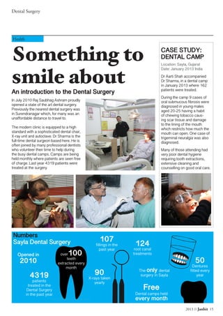 2013 // Janhit 15
Dental Surgery
Something to
smile about
An introduction to the Dental Surgery
Health
In July 2010 Raj Saubhag Ashram proudly
opened a state of the art dental surgery.
Previously the nearest dental surgery was
in Surendranagar which, for many was an
unaffordable distance to travel to.
The modern clinic is equipped to a high
standard with a sophisticated dental chair,
X-ray unit and autoclave. Dr Sharma is the
full-time dental surgeon based here. He is
often joined by many professional dentists
who volunteer their time to help during
the busy dental camps. Camps are being
held monthly where patients are seen free
of charge. Last year 4319 patients were
treated at the surgery.
CASE STUDY:
DENTAL CAMP
Location: Sayla, Gujarat
Date: January 2013 India
Dr Aarti Shah accompanied
Dr Sharma, in a dental camp
in January 2013 where 162
patients were treated.
During the camp 9 cases of
oral submucous fibrosis were
diagnosed in young males
aged 20-25 having a habit
of chewing tobacco caus-
ing scar tissue and damage
to the lining of the mouth
which restricts how much the
mouth can open. One case of
trigeminal neuralgia was also
diagnosed.
Many of those attending had
very poor dental hygiene
requiring tooth extractions,
extensive cleaning and
counselling on good oral care.
Numbers
Sayla Dental Surgery
4319
patients
treated in the
Dental Surgery
in the past year
over100
teeth
extracted every
month
107
fillings in the
past year
90
X-rays taken
yearly
124
root canal
treatments
50
Dentures
fitted every
year
Opened in
2010
Free
Dental camps held
every month
The only dental
surgery in Sayla
 