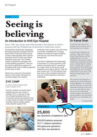 2013 // Janhit 17
Eye Hospital
Seeing is
believing
An introduction to KHS Eye Hospital
Since 1987 eye camps were held annually in the Ashram. In 2006 a
purpose built Eye Hospital was constructed in Sayla town centre.
Health
Dr Kamal Shah
Dr Kamal Shah shares his
insights about working at the
Raj Saubhag Eye Hospital.
I joined this Eye Hospital at its
inception. When I first visited
Param Pujya Bhaishree and Raj
Saubhag Ashram, I was over-
whelmed by observing the unique
combination of spiritual and social
causes. I realised that by working
here, I would be able to achieve a
spiritual growth in my life through
my professional work. No feeling
is better than to give vision to the
blind and needy people in this
rural area.
We started our Eye Hospital as a
small unit, but with the blessings
of Pujya Bhaishree, we are giving
the best of the best eye care to the
thousands of patients in this rural
area, it is on par with any metro
city, and we are still growing.
Giving eyesight to the poorest of
the poor people is the only passion
that drives us to work harder and
harder.
Dr Kamal Shah
The Kashiben Harkisandas Sanghrajka
(KHS) Eye Hospital is equipped with the
latest PHACO machines and currently
conducts approximately 3000 cataract
operations and 200 other eye-related
operations every year. This includes
surgery for glaucoma, pterygium and
corneal relaxing procedures. There are
two full-time ophthalmic surgeons Dr
Kamalbhai Shah and Dr Vidhyut supported
by their team of staff.
Patients are screened in Out-patient
Clinics or Eye Camps. All treatment,
including surgery, lens implants,
medication and in-patient care with meals,
is provided completely free of charge.
Patients are welcome to give donations,
and many do, even those from poor
backgrounds
The team is dedicated and hardworking.
In November 2012 they examined 1626
patients and performed 301 operations
in a single month for those who would
otherwise not be able to afford it. Over the
past 8 years over 155,000 patients have
been seen in the out-patient department
and over 25,800 operations have been
undertaken.
Ashram members and well-wishers
regularly sponsor eye camps. In
October 2012 in memory of Late
Shri Dhirajlal Damjibhai Shah, UK
mumukshus generously donated funds
to help restore the sight of 85 patients
requiring cataract surgery, greatly
improving their quality of life.
EYE CAMP
Location: Sayla, Gujarat, India
Date: October 2012
Statistics:
25,800
eye operations completed to date
268,000 patients assessed
25111 cataract operations
400 glaucoma operations
400 other eye operations
 