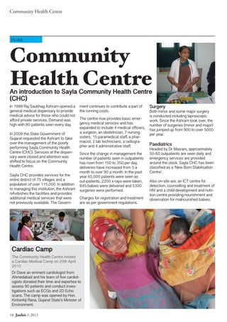 Community Health Centre
18 Janhit // 2013
Community
Health CentreAn introduction to Sayla Community Health Centre
(CHC)
Health
In 1998 Raj Saubhag Ashram opened a
general medical dispensary to provide
medical advice for those who could not
afford private services. Demand was
high with 80 patients seen every day.
In 2008 the State Government of
Gujarat requested the Ashram to take
over the management of the poorly
performing Sayla Community Health
Centre (CHC). Services at the dispen-
sary were closed and attention was
shifted to focus on the Community
Health Centre.
Sayla CHC provides services for the
entire district of 75 villages and a
population of over 115,000. In addition
to managing this institution, the Ashram
refurbishes the facilities and provides
additional medical services that were
not previously available. The Govern-
ment continues to contribute a part of
the running costs.
The centre now provides basic emer-
gency medical services and has
expanded to include 4 medical officers,
a surgeon, an obstetrician, 7 nursing
sisters, 15 paramedical staff, a phar-
macist, 2 lab technicians, a radiogra-
pher and 4 administrative staff.
Since the change in management the
number of patients seen in outpatients
has risen from 150 to 350 per day,
deliveries have increased from 5 a
month to over 90 a month. In the past
year 65,000 patients were seen as
out-patients, 2200 x-rays were taken,
845 babies were delivered and 5300
surgeries were performed.
Charges for registration and treatment
are as per government regulations.
Surgery
Both minor and some major surgery
is conducted including laprascopic
work. Since the Ashram took over, the
number of surgeries (minor and major)
has jumped up from 900 to over 5000
per year.
Paediatrics
Headed by Dr Masrani, approximately
50-60 outpatients are seen daily and
emergency services are provided
around the clock. Sayla CHC has been
classified as a ‘New Born Stabilisation
Centre’.
Also on-site are: an ICT centre for
detection, counselling and treatment of
HIV and a child development and nutri-
tion centre providing nourishment and
observation for malnourished babies.
Cardiac Camp
The Community Health Centre hosted
a Cardiac Medical Camp on 20th April
2012
Dr Dave an eminent cardiologist from
Ahmedabad and his team of five cardiol-
ogists donated their time and expertise to
assess 90 patients and conduct inves-
tigations such as ECGs and 2D Echo
scans. The camp was opened by Hon.
Kiritsinhji Rana, Gujarat State’s Minister of
Environment.
 