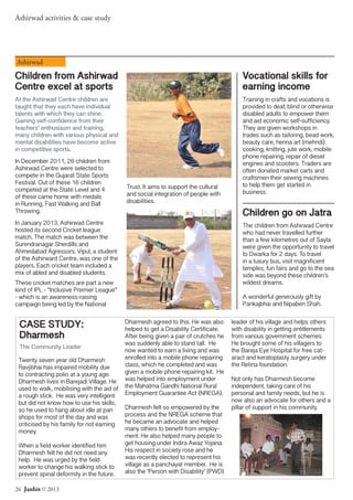 26 Janhit // 2013
Ashirwad activities & case study
Twenty seven year old Dharmesh
Ravjibhai has impaired mobility due
to contracting polio at a young age.
Dharmesh lives in Barejadi Village. He
used to walk, mobilising with the aid of
a rough stick. He was very intelligent
but did not know how to use his skills,
so he used to hang about idle at pan
shops for most of the day and was
criticised by his family for not earning
money.
When a field worker identified him
Dharmesh felt he did not need any
help. He was urged by the field
worker to change his walking stick to
prevent spinal deformity in the future.
Dharmesh agreed to this. He was also
helped to get a Disability Certificate.
After being given a pair of crutches he
was suddenly able to stand tall. He
now wanted to earn a living and was
enrolled into a mobile phone repairing
class, which he completed and was
given a mobile phone repairing kit. He
was helped into employment under
the Mahatma Gandhi National Rural
Employment Guarantee Act (NREGA).
Dharmesh felt so empowered by the
process and the NREGA scheme that
he became an advocate and helped
many others to benefit from employ-
ment. He also helped many people to
get housing under Indira Awaz Yojana.
His respect in society rose and he
was recently elected to represent his
village as a panchayat member. He is
also the ‘Person with Disability’ (PWD)
leader of his village and helps others
with disability in getting entitlements
from various government schemes.
He brought some of his villagers to
the Bareja Eye Hospital for free cat-
aract and keratoplasty surgery under
the Retina foundation.
Not only has Dharmesh become
independent, taking care of his
personal and family needs, but he is
now also an advocate for others and a
pillar of support in his community.
CASE STUDY:
Dharmesh
The Community Leader
Children from Ashirwad
Centre excel at sports
At the Ashirwad Centre children are
taught that they each have individual
talents with which they can shine.
Gaining self-confidence from their
teachers’ enthusiasm and training,
many children with various physical and
mental disabilities have become active
in competitive sports.
In December 2011, 26 children from
Ashirwad Centre were selected to
compete in the Gujarat State Sports
Festival. Out of these 16 children
competed at the State Level and 4
of these came home with medals
in Running, Fast Walking and Ball
Throwing.
In January 2013, Ashirwad Centre
hosted its second Cricket league
match. The match was between the
Surendranagar Sherdills and
Ahmedabad Agressors. Vipul, a student
of the Ashirward Centre, was one of the
players. Each cricket team included a
mix of abled and disabled students.
These cricket matches are part a new
kind of IPL - “Inclusive Premier League”
- which is an awareness-raising
campaign being led by the National
Trust. It aims to support the cultural
and social integration of people with
disabilities.
Vocational skills for
earning income
Training in crafts and vocations is
provided to deaf, blind or otherwise
disabled adults to empower them
and aid economic self-sufficiency.
They are given workshops in
trades such as tailoring, bead work,
beauty care, henna art (mehndi),
cooking, knitting, jute work, mobile
phone repairing, repair of diesel
engines and scooters. Traders are
often donated market carts and
craftsmen their sewing machines
to help them get started in
business.
Ashirwad
Children go on Jatra
The children from Ashirwad Centre
who had never travelled further
than a few kilometres out of Sayla
were given the opportunity to travel
to Dwarka for 2 days. To travel
in a luxury bus, visit magnificent
temples, fun fairs and go to the sea
side was beyond these children’s
wildest dreams.
A wonderful generously gift by
Pankajbhai and Nipaben Shah.
 