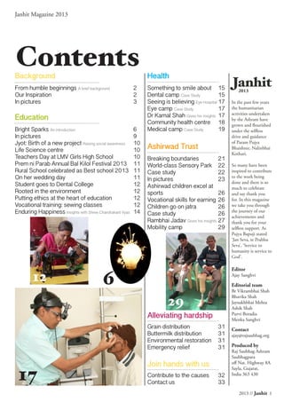 2013 // Janhit 1
Janhit Magazine 2013
ContentsBackground
From humble beginnings A brief background	 2
Our Inspiration	 2
In pictures	 3
Education
Bright Sparks An introduction	6
In pictures	 9
Jyot: Birth of a new project Raising social awareness	10
Life Science centre	 10
Teachers Day at LMV Girls High School	 10
Prem ni Parab Annual Bal Kilol Festival 2013	 11
Rural School celebrated as Best school 2013	 11
On her wedding day	 11
Student goes to Dental College	 12
Rooted in the environment	 12
Putting ethics at the heart of education	 12
Vocational training: sewing classes	 12
Enduring Happiness Insights with Shree Chandrakant Vyas	14
Health
Something to smile about 	15
Dental camp Case Study	 15
Seeing is believing Eye Hospital	17
Eye camp Case Study	 17
Dr Kamal Shah Gives his insights	17
Community health centre	 18
Medical camp Case Study	 19
Ashirwad Trust
Breaking boundaries	 21
World-class Sensory Park	 22
Case study	 22
In pictures	 23
Ashirwad children excel at
sports	26
Vocational skills for earning	26
Children go on jatra	 26
Case study	 26
Rambhai Jadav Gives his insights	27
Mobility camp	 29
Alleviating hardship
Grain distribution	 31
Buttermilk distribution	 31
Environmental restoration	 31
Emergency relief	 31
Join hands with us
Contribute to the causes	 32
Contact us	 33
Janhit2013
In the past few years
the humanitarian
activities undertaken
by the Ashram have
grown and flourished
under the selfless
drive and guidance
of Param Pujya
Bhaishree, Nalinbhai
Kothari.
So many have been
inspired to contribute
to the work being
done and there is so
much to celebrate
and say thank you
for. In this magazine
we take you through
the journey of our
achievements and
thank you for your
selfless support. As
Pujya Bapuji stated
‘Jan Seva, te Prabhu
Seva’, ‘Service to
humanity is service to
God’.
Editor
Ajay Sanghvi
Editorial team
Br Vikrambhai Shah
Bhavika Shah
Jaysukhbhai Mehta
Ashik Shah
Purvi Boradia
Menka Sanghvi
Contact
ajay@rajsaubhag.org
Produced by
Raj Saubhag Ashram
Saubhagpara
off Nat. Highway 8A
Sayla, Gujarat,
India 363 430
17
12
29
6
 