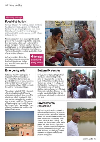 Alleviating hardship
2013 // Janhit 31
Food distribution
For over 20 years Raj Saubhag Ashram members
have been distributing grain to individuals and
families that are struggling to make ends meet.
Currently every month 4 tonnes of grain are
distributed to 258 families spread over 39 villages
in Sayla district.
Needs assessment is an ongoing and in-depth
process that involves the input of the recipients,
their community, a third party verifier and the
project managers. Families are often identified
due to physical or mental incapacity, widows with
dependants or other extenuating circumstances.
The level of support is regularly updated to reflect
changing circumstances.
Ashram members deliver the
grains themselves to keep costs
low. Fruit, biscuits and clothes
are also distributed according
to the season.
Alleviating hardships
Emergency relief
Following the 2001 earthquake in
Gujarat, the Ashram raised over
Rs 4 million from its members and
provided 35 tonnes of food, medicines
and over 600 tonnes of cement for
reconstruction of over 1,300 homes to
the victims in and around Sayla.
The Ashram adopted 1500 individuals
of a remote village called Ninama
which was completely destroyed. The
village was rebuilt nearby with 335
new homes, a school and a temple. It
was renamed Ladakhpur. Fifty percent
of funding came from the UK Gujarat
Earthquake Relief Fund and the Times
of India Foundation, the rest from the
Gujarat Government.
Buttermilk centres
Every summer Raj Saubhag Ashram
distributes buttermilk to provide
relief to villagers in the scorching
heat. 11 free Buttermilk Distribution
Centers are set up in 10 villages of
Sayla district. . Last summer villages
in the district were only getting
drinking water delivery every 10 days.
Buttermilk made from 4 tonnes of milk
powder was distributed providing a
cooling and nutritional refreshment at
this time.
Environmental
restoration
Raj Saubhag Ashram has created its
own rainwater harvesting facilities to
provide members with clean drinking
water. This successful experience has
been utilised to support many other
similar social projects nearby. The
Ashram has also funded check dams,
ponds and wells around Sayla and
Kutch. The transformation brought to
the lives of farmers and villagers has
been dramatic, encouraging Ashram
members to support further water
projects every year.
4 tonnes
distributed
every month
 