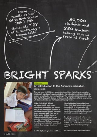 Education
BRIGHT SPARKS
LMV Girls High School
The region around Sayla is very
conservative in its outlook and parents
often do not support their daughters to
travel long distances for their education,
if they support it at all. There was no
facility within the local district of 75
villages in which girls could obtain
secondary education. Bapuji always had
the upliftment of the local community
in his heart and particularly empathised
with the disadvantaged situation of
women.
In 1997 Raj Saubhag Ashram established
‘Shree Ladakchand Manekchand Vora
(LMV) Girls High School in Sayla town.
It started with 50 girls attending 8th
standard. Over time classes up to 12th
standard were established and now a total
of 336 girls attend the high school.
The girls have consistently achieved some
of the highest results in Surendranagar
district for several years now. Exam results
for 10th and 12th Standards are currently
at the top of the Surendranagar league
tables.
The school has been expanded to a mod-
6 Janhit // 2013
Exam
results of LMV
Girls High School
10th + 12th
Standards TOP
of Surendranagar
league table
An introduction to the Ashram's education
initiatives
This year over 30,000 bright sparks developed from the Ashram’s education
initiatives. It was Bapuji’s passionate belief that education would benefit both the
student as well as the community at large. The education initiatives include LMV
Girls High School, LMV College of Commerce & Arts, Prem ni Parab programme,
Life Science Centre and the Vocational Training Centre.
30,000students and
850 teacherstaking part inPrem ni Parab
 