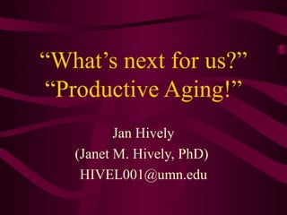 “What’s next for us?”
“Productive Aging!”
          Jan Hively
   (Janet M. Hively, PhD)
    HIVEL001@umn.edu
 