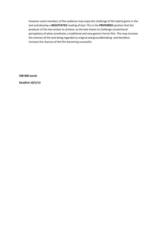 However some members of the audience may enjoy the challenge of the hybrid genre in the
       text and develop a NEGOTIATED reading of text. This is the PREFERRED position that the
       producer of the text wishes to achieve, as the text means to challenge conventional
       perceptions of what constitutes a traditional and very generic horror film. This may increase
       the chances of the text being regarded as original and groundbreaking and therefore
       increase the chances of the film becoming successful.




500-800 words

Deadline 18/1/13
 