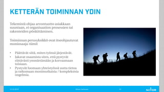 Ketterän toiminnan ydin
Tekemistä ohjaa arvontuotto asiakkaan
suuntaan, ei organisaation prosessien tai
rakenteiden pönkittäminen.
Toiminnan perusyksikkö ovat itseohjautuvat
moniosaaja-tiimit
• Päättävät siitä, miten työnsä järjestävät.
• Jakavat osaamista siten, että pystyvät
riittävästi ymmärtämään ja korvaamaan
toisiaan.
• Pystyvät luomaan yhteistyössä uutta tietoa
ja ratkomaan monimutkaisia / kompleksisia
ongelmia.
11.12.2019 Minna Janhonen 19
 