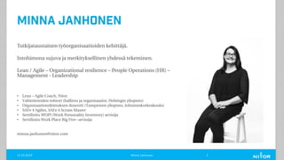 Minna Janhonen
Tutkijataustainen työorganisaatioiden kehittäjä.
Intohimona sujuva ja merkityksellinen yhdessä tekeminen.
Lean / Agile – Organizational resilience – People Operations (HR) –
Management - Leadership
• Lean – Agile Coach, Nitor
• Valtiotieteiden tohtori (hallinto ja organisaatiot, Helsingin yliopisto)
• Organisaatiotutkimuksen dosentti (Tampereen yliopisto, Johtamiskorkeakoulu)
• SAFe 4 Agilist, SAFe 4 Scrum Master
• Sertifioitu WOPI (Work Personality Inventory) arvioija
• Sertifioitu Work Place Big Five –arvioija
minna.janhonen@nitor.com
11.12.2019 Minna Janhonen 2
 